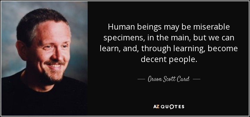 Human beings may be miserable specimens, in the main, but we can learn, and, through learning, become decent people. - Orson Scott Card