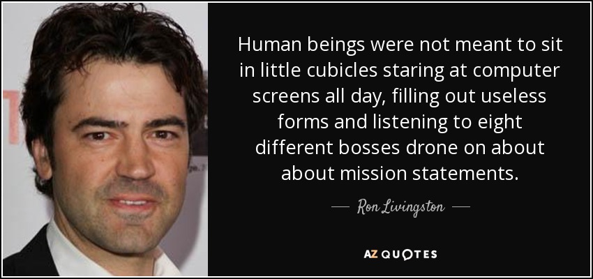 Human beings were not meant to sit in little cubicles staring at computer screens all day, filling out useless forms and listening to eight different bosses drone on about about mission statements. - Ron Livingston