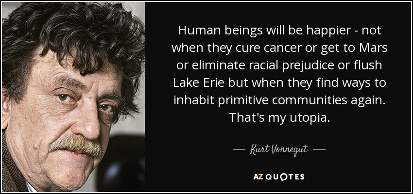 Los seres humanos serán más felices, no cuando curen el cáncer o lleguen a Marte o eliminen los prejuicios raciales o limpien el lago Erie, sino cuando encuentren la forma de volver a habitar comunidades primitivas. Esa es mi utopía. - Kurt Vonnegut