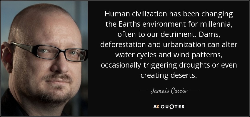 Human civilization has been changing the Earths environment for millennia, often to our detriment. Dams, deforestation and urbanization can alter water cycles and wind patterns, occasionally triggering droughts or even creating deserts. - Jamais Cascio