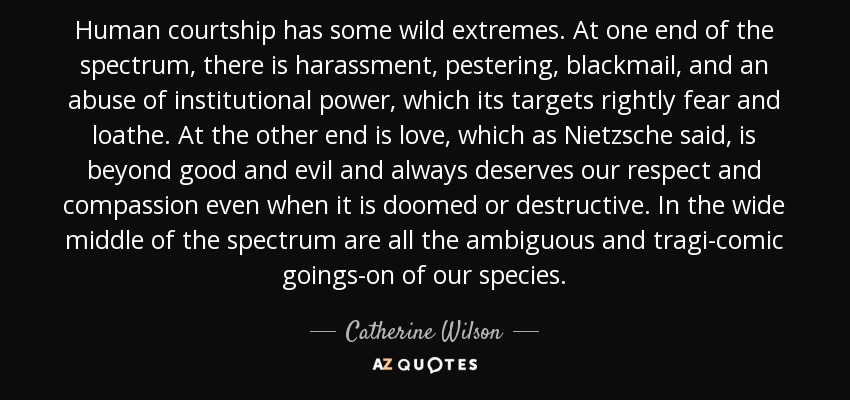 Human courtship has some wild extremes. At one end of the spectrum, there is harassment, pestering, blackmail, and an abuse of institutional power, which its targets rightly fear and loathe. At the other end is love, which as Nietzsche said, is beyond good and evil and always deserves our respect and compassion even when it is doomed or destructive. In the wide middle of the spectrum are all the ambiguous and tragi-comic goings-on of our species. - Catherine Wilson