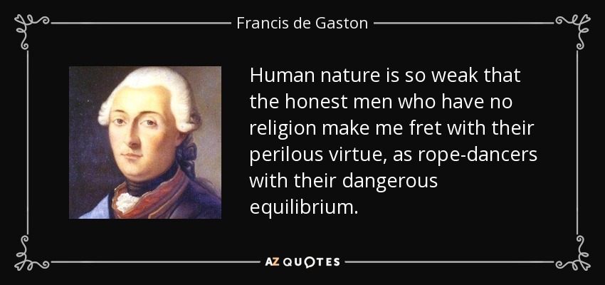 Human nature is so weak that the honest men who have no religion make me fret with their perilous virtue, as rope-dancers with their dangerous equilibrium. - Francis de Gaston, Chevalier de Levis