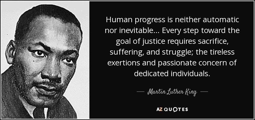Human progress is neither automatic nor inevitable... Every step toward the goal of justice requires sacrifice, suffering, and struggle; the tireless exertions and passionate concern of dedicated individuals. - Martin Luther King, Jr.