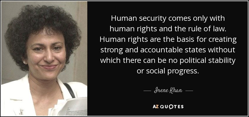 Human security comes only with human rights and the rule of law. Human rights are the basis for creating strong and accountable states without which there can be no political stability or social progress. - Irene Khan