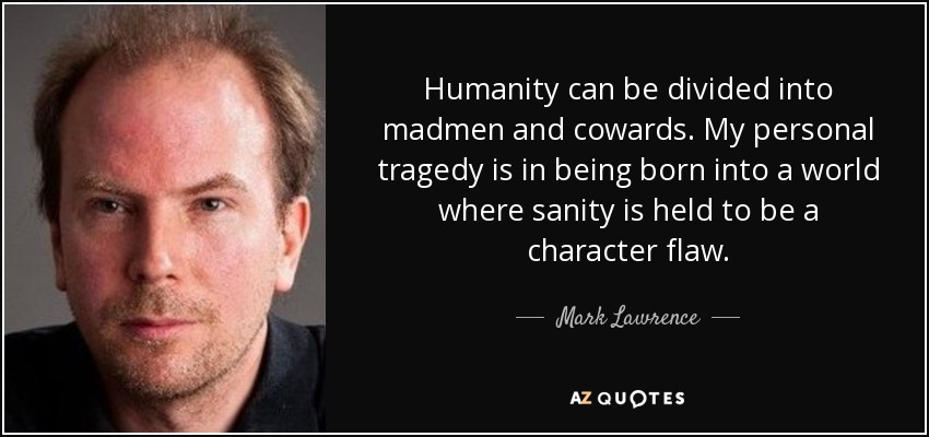 Humanity can be divided into madmen and cowards. My personal tragedy is in being born into a world where sanity is held to be a character flaw. - Mark Lawrence