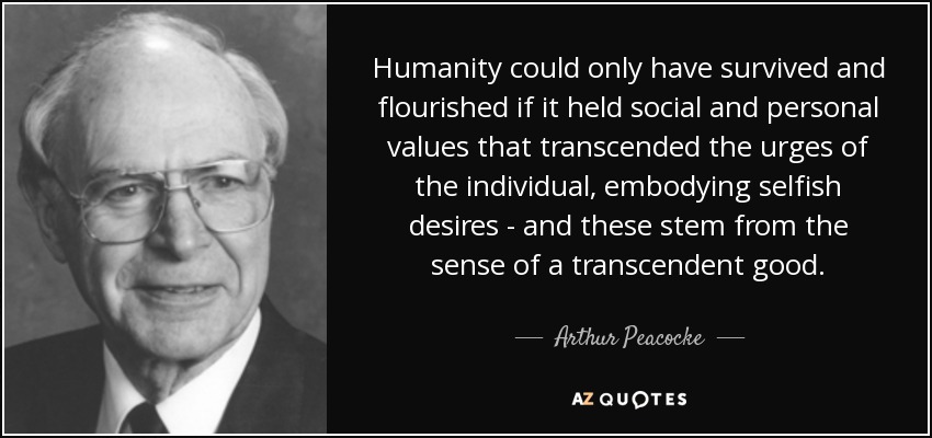 Humanity could only have survived and flourished if it held social and personal values that transcended the urges of the individual, embodying selfish desires - and these stem from the sense of a transcendent good. - Arthur Peacocke