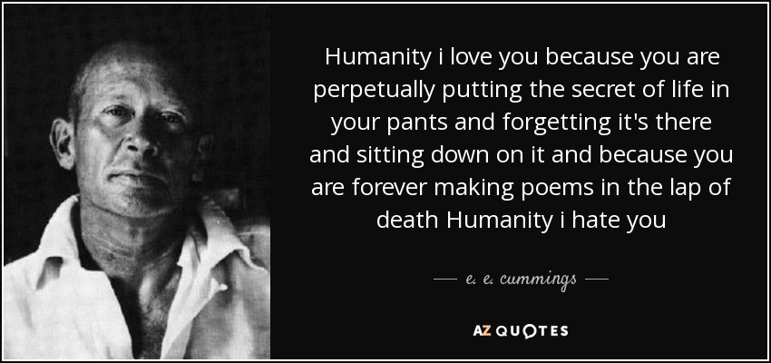 Humanity i love you because you are perpetually putting the secret of life in your pants and forgetting it's there and sitting down on it and because you are forever making poems in the lap of death Humanity i hate you - e. e. cummings