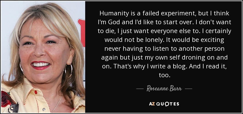 Humanity is a failed experiment, but I think I'm God and I'd like to start over. I don't want to die, I just want everyone else to. I certainly would not be lonely. It would be exciting never having to listen to another person again but just my own self droning on and on. That's why I write a blog. And I read it, too. - Roseanne Barr