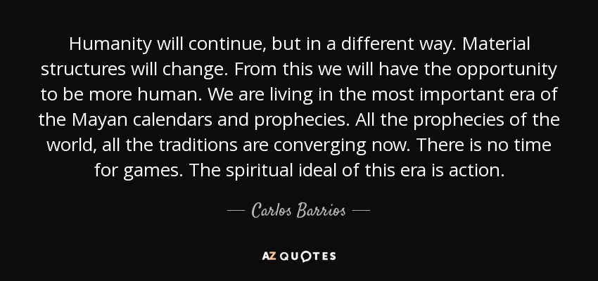 Humanity will continue, but in a different way. Material structures will change. From this we will have the opportunity to be more human. We are living in the most important era of the Mayan calendars and prophecies. All the prophecies of the world, all the traditions are converging now. There is no time for games. The spiritual ideal of this era is action. - Carlos Barrios