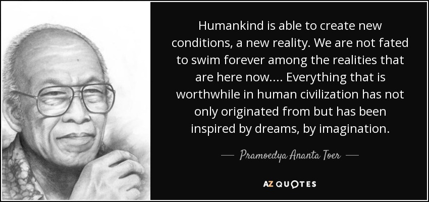 La humanidad es capaz de crear nuevas condiciones, una nueva realidad. No estamos destinados a nadar eternamente entre las realidades que están aquí ahora. ... Todo lo que vale la pena en la civilización humana no sólo se ha originado en los sueños, en la imaginación, sino que se ha inspirado en ellos. - Pramoedya Ananta Toer