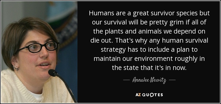 Humans are a great survivor species but our survival will be pretty grim if all of the plants and animals we depend on die out. That's why any human survival strategy has to include a plan to maintain our environment roughly in the state that it's in now. - Annalee Newitz