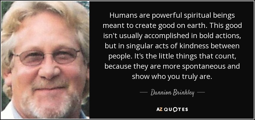 Humans are powerful spiritual beings meant to create good on earth. This good isn't usually accomplished in bold actions, but in singular acts of kindness between people. It's the little things that count, because they are more spontaneous and show who you truly are. - Dannion Brinkley