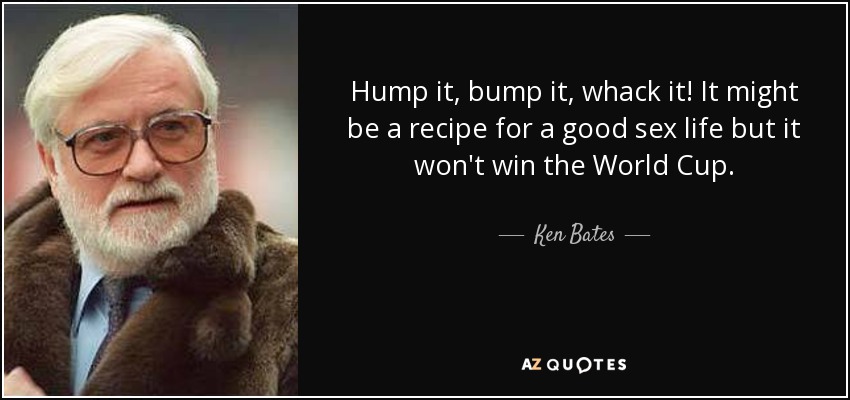 Hump it, bump it, whack it! It might be a recipe for a good sex life but it won't win the World Cup. - Ken Bates