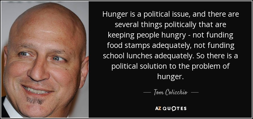 El hambre es una cuestión política, y políticamente hay varias cosas que hacen que la gente siga pasando hambre: no financiar adecuadamente los cupones de alimentos, no financiar adecuadamente los almuerzos escolares. Así que hay una solución política al problema del hambre. - Tom Colicchio