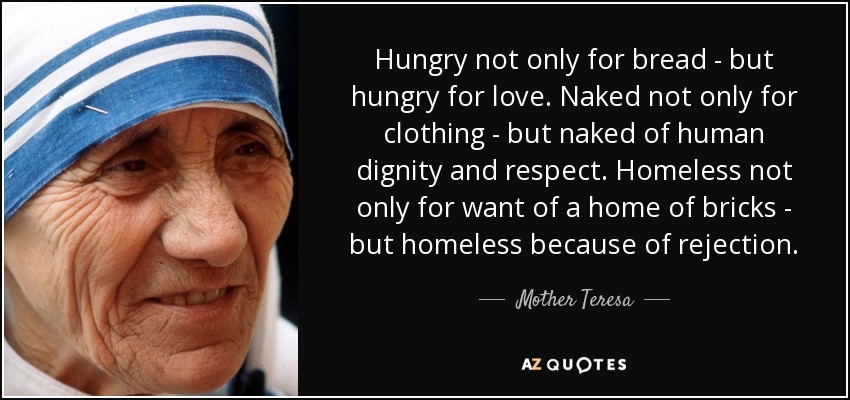 Hungry not only for bread - but hungry for love. Naked not only for clothing - but naked of human dignity and respect. Homeless not only for want of a home of bricks - but homeless because of rejection. - Mother Teresa
