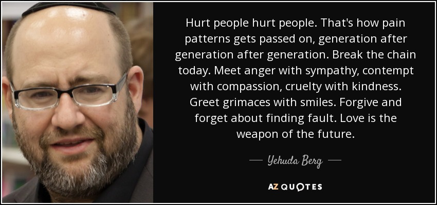La gente herida hace daño a la gente. Así es como se transmiten los patrones de dolor, generación tras generación. Rompe la cadena hoy mismo. Enfréntate a la ira con simpatía, al desprecio con compasión, a la crueldad con amabilidad. Recibe las muecas con sonrisas. Perdona y olvídate de buscar culpables. El amor es el arma del futuro. - Yehuda Berg