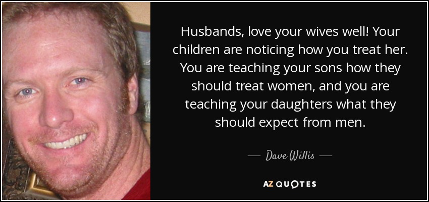 Husbands, love your wives well! Your children are noticing how you treat her. You are teaching your sons how they should treat women, and you are teaching your daughters what they should expect from men. - Dave Willis