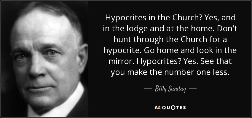 Hypocrites in the Church? Yes, and in the lodge and at the home. Don't hunt through the Church for a hypocrite. Go home and look in the mirror. Hypocrites? Yes. See that you make the number one less. - Billy Sunday