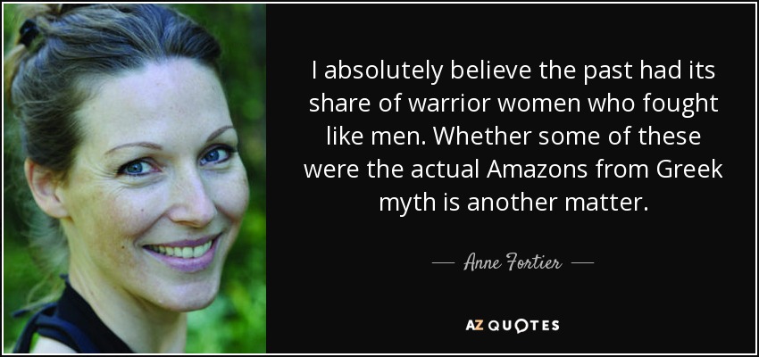 I absolutely believe the past had its share of warrior women who fought like men. Whether some of these were the actual Amazons from Greek myth is another matter. - Anne Fortier