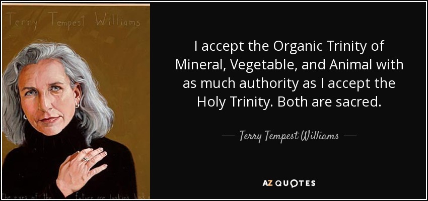 I accept the Organic Trinity of Mineral, Vegetable, and Animal with as much authority as I accept the Holy Trinity. Both are sacred. - Terry Tempest Williams