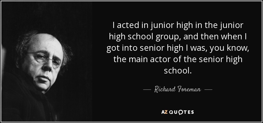 I acted in junior high in the junior high school group, and then when I got into senior high I was, you know, the main actor of the senior high school. - Richard Foreman