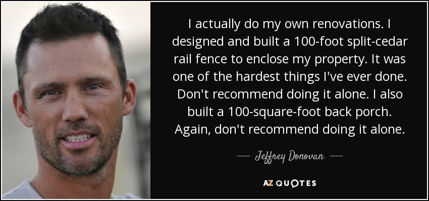 I actually do my own renovations. I designed and built a 100-foot split-cedar rail fence to enclose my property. It was one of the hardest things I've ever done. Don't recommend doing it alone. I also built a 100-square-foot back porch. Again, don't recommend doing it alone. - Jeffrey Donovan