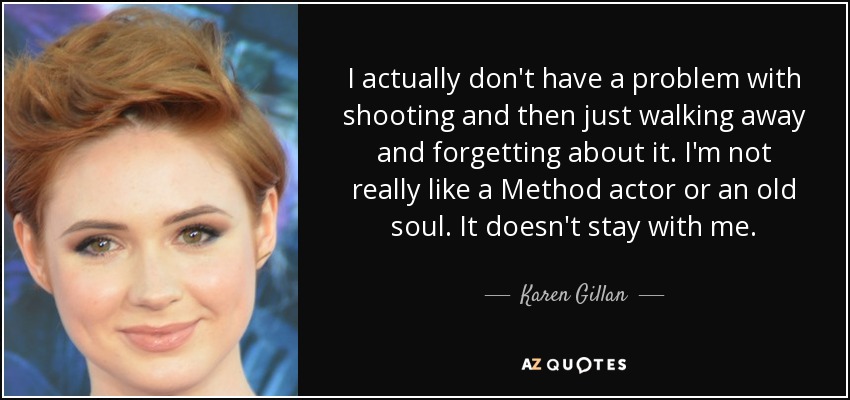 I actually don't have a problem with shooting and then just walking away and forgetting about it. I'm not really like a Method actor or an old soul. It doesn't stay with me. - Karen Gillan