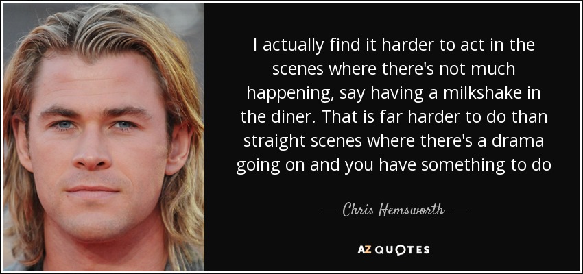 I actually find it harder to act in the scenes where there's not much happening, say having a milkshake in the diner. That is far harder to do than straight scenes where there's a drama going on and you have something to do - Chris Hemsworth