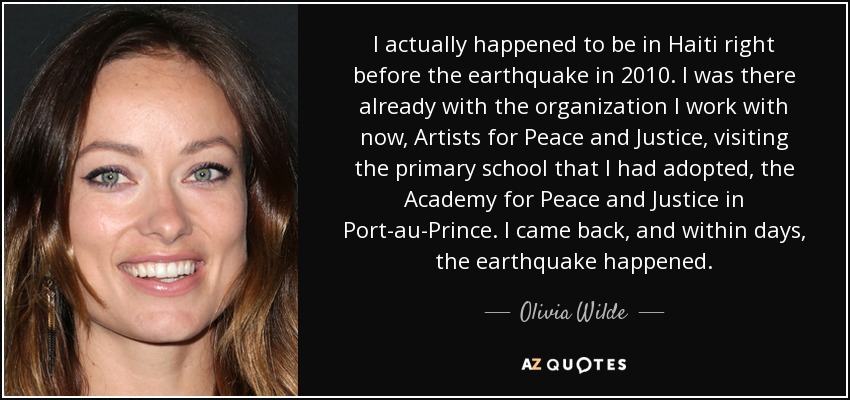 I actually happened to be in Haiti right before the earthquake in 2010. I was there already with the organization I work with now, Artists for Peace and Justice, visiting the primary school that I had adopted, the Academy for Peace and Justice in Port-au-Prince. I came back, and within days, the earthquake happened. - Olivia Wilde