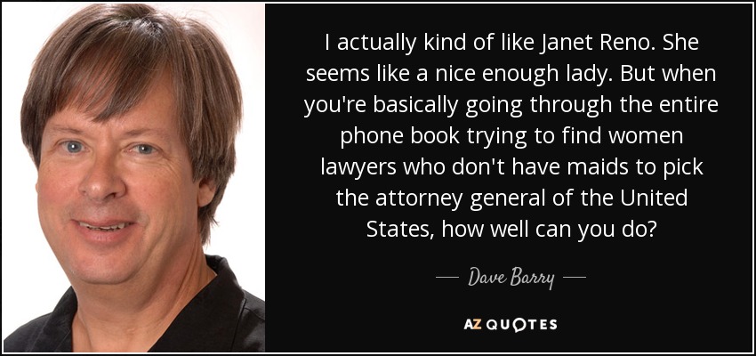 I actually kind of like Janet Reno. She seems like a nice enough lady. But when you're basically going through the entire phone book trying to find women lawyers who don't have maids to pick the attorney general of the United States, how well can you do? - Dave Barry