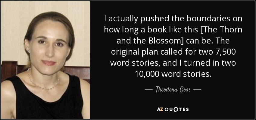 I actually pushed the boundaries on how long a book like this [The Thorn and the Blossom] can be. The original plan called for two 7,500 word stories, and I turned in two 10,000 word stories. - Theodora Goss