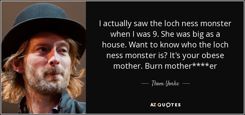 En realidad vi al monstruo del lago ness cuando tenía 9 años. Era grande como una casa. ¿Quieres saber quién es el monstruo del lago Ness? Es tu madre obesa. Burn mother****er - Thom Yorke