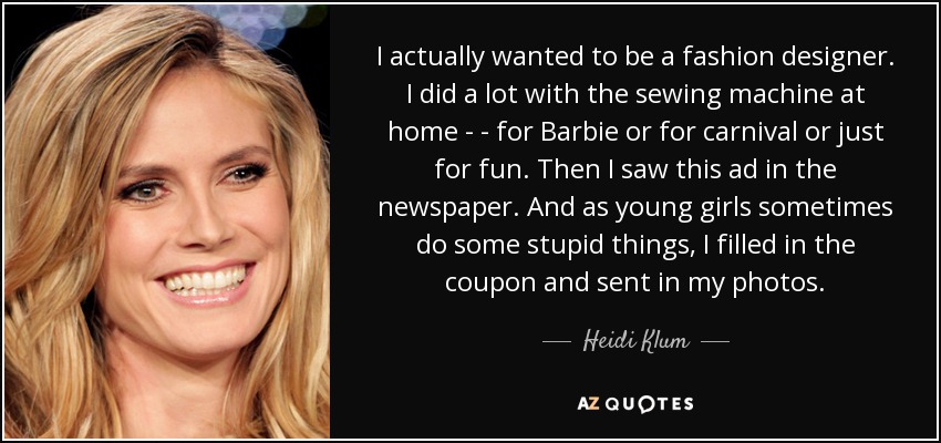 I actually wanted to be a fashion designer. I did a lot with the sewing machine at home - - for Barbie or for carnival or just for fun. Then I saw this ad in the newspaper. And as young girls sometimes do some stupid things, I filled in the coupon and sent in my photos. - Heidi Klum