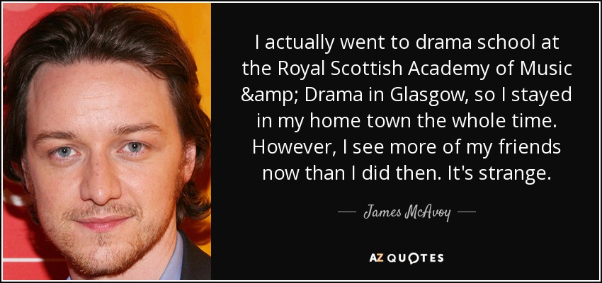 I actually went to drama school at the Royal Scottish Academy of Music & Drama in Glasgow, so I stayed in my home town the whole time. However, I see more of my friends now than I did then. It's strange. - James McAvoy