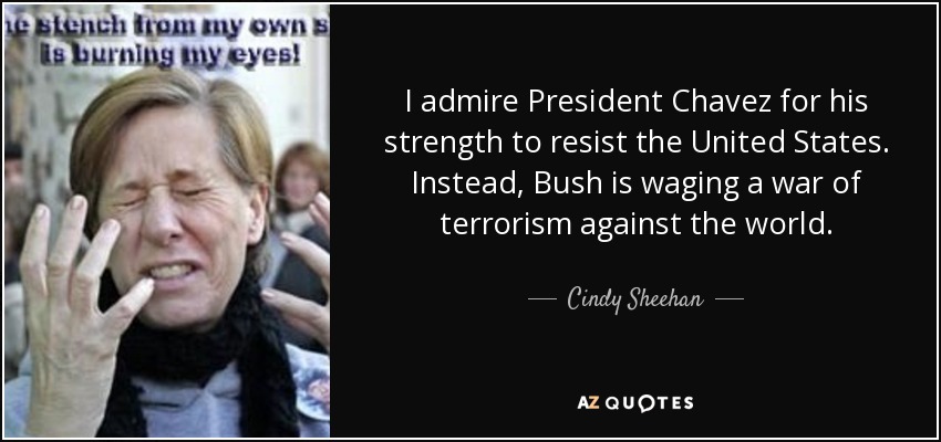 I admire President Chavez for his strength to resist the United States. Instead, Bush is waging a war of terrorism against the world. - Cindy Sheehan