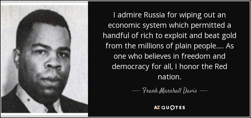 I admire Russia for wiping out an economic system which permitted a handful of rich to exploit and beat gold from the millions of plain people…. As one who believes in freedom and democracy for all, I honor the Red nation. - Frank Marshall Davis