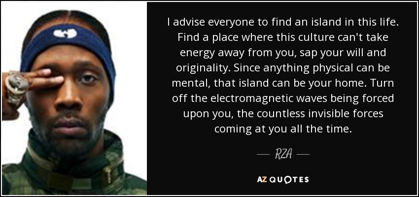 I advise everyone to find an island in this life. Find a place where this culture can't take energy away from you, sap your will and originality. Since anything physical can be mental, that island can be your home. Turn off the electromagnetic waves being forced upon you, the countless invisible forces coming at you all the time. - RZA