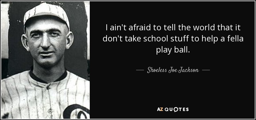 I ain't afraid to tell the world that it don't take school stuff to help a fella play ball. - Shoeless Joe Jackson