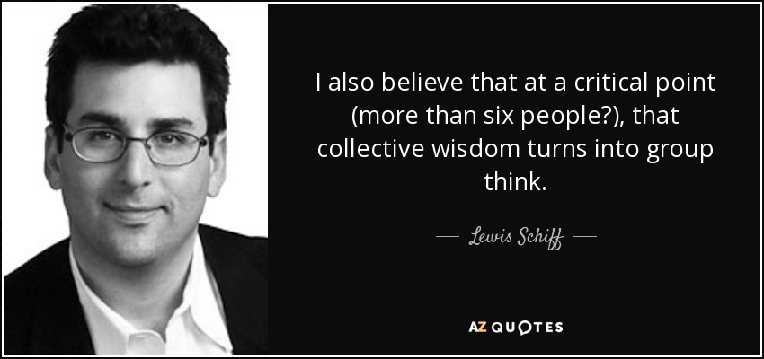 I also believe that at a critical point (more than six people?), that collective wisdom turns into group think. - Lewis Schiff