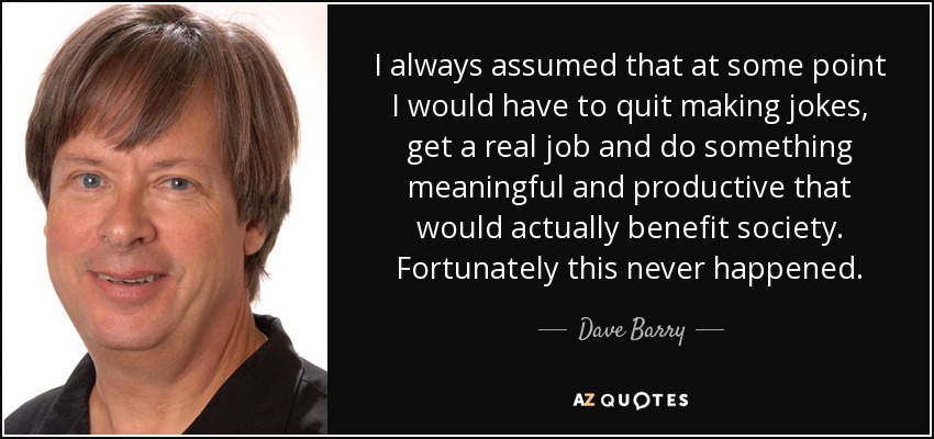 I always assumed that at some point I would have to quit making jokes, get a real job and do something meaningful and productive that would actually benefit society. Fortunately this never happened. - Dave Barry