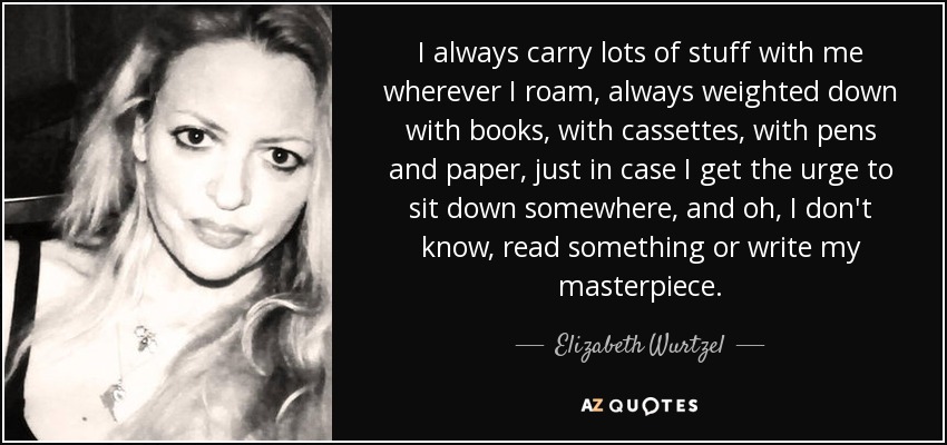 Siempre llevo un montón de cosas conmigo allá por donde voy, siempre cargada de libros, de casetes, de bolígrafos y papel, por si me entran ganas de sentarme en algún sitio y, oh, no sé, leer algo o escribir mi obra maestra. - Elizabeth Wurtzel