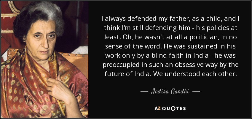 I always defended my father, as a child, and I think I'm still defending him - his policies at least. Oh, he wasn't at all a politician, in no sense of the word. He was sustained in his work only by a blind faith in India - he was preoccupied in such an obsessive way by the future of India. We understood each other. - Indira Gandhi