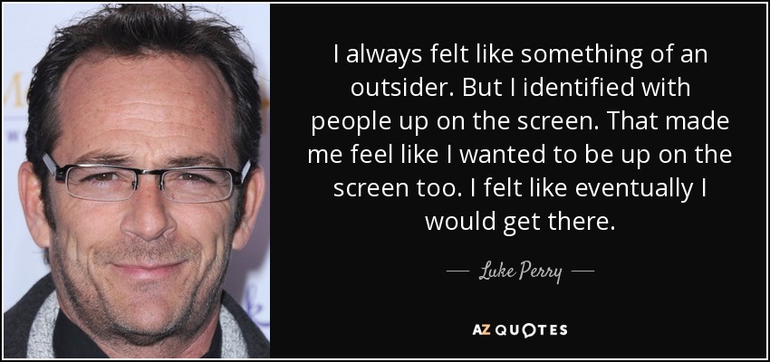 I always felt like something of an outsider. But I identified with people up on the screen. That made me feel like I wanted to be up on the screen too. I felt like eventually I would get there. - Luke Perry