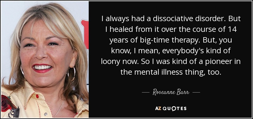 I always had a dissociative disorder. But I healed from it over the course of 14 years of big-time therapy. But, you know, I mean, everybody's kind of loony now. So I was kind of a pioneer in the mental illness thing, too. - Roseanne Barr