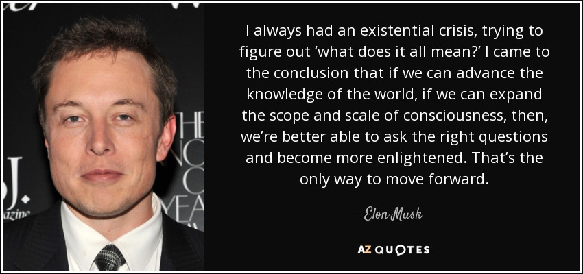 Siempre tuve una crisis existencial, intentando averiguar "qué significa todo esto". Llegué a la conclusión de que si podemos avanzar en el conocimiento del mundo, si podemos ampliar el alcance y la escala de la conciencia, entonces, estaremos en mejores condiciones de hacer las preguntas adecuadas y ser más ilustrados. Es la única forma de avanzar. - Elon Musk