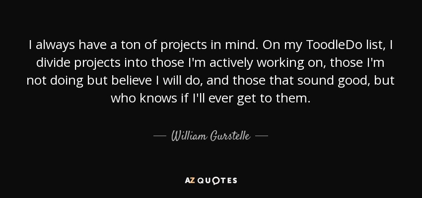 I always have a ton of projects in mind. On my ToodleDo list, I divide projects into those I'm actively working on, those I'm not doing but believe I will do, and those that sound good, but who knows if I'll ever get to them. - William Gurstelle