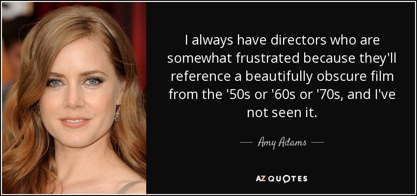 I always have directors who are somewhat frustrated because they'll reference a beautifully obscure film from the '50s or '60s or '70s, and I've not seen it. - Amy Adams