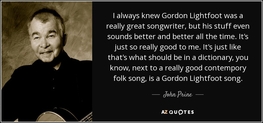 I always knew Gordon Lightfoot was a really great songwriter, but his stuff even sounds better and better all the time. It's just so really good to me. It's just like that's what should be in a dictionary, you know, next to a really good contempory folk song, is a Gordon Lightfoot song. - John Prine