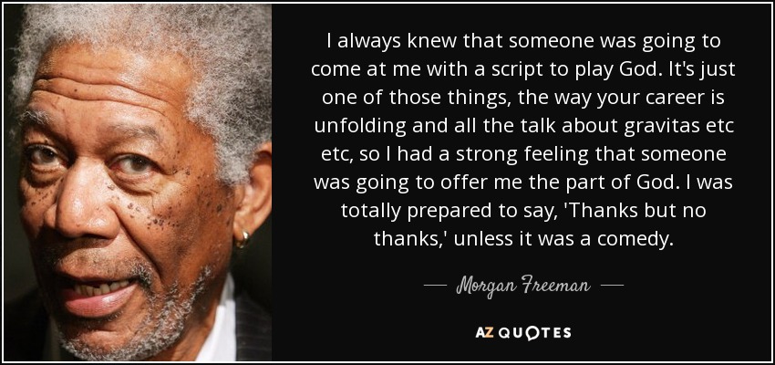 I always knew that someone was going to come at me with a script to play God. It's just one of those things, the way your career is unfolding and all the talk about gravitas etc etc, so I had a strong feeling that someone was going to offer me the part of God. I was totally prepared to say, 'Thanks but no thanks,' unless it was a comedy. - Morgan Freeman