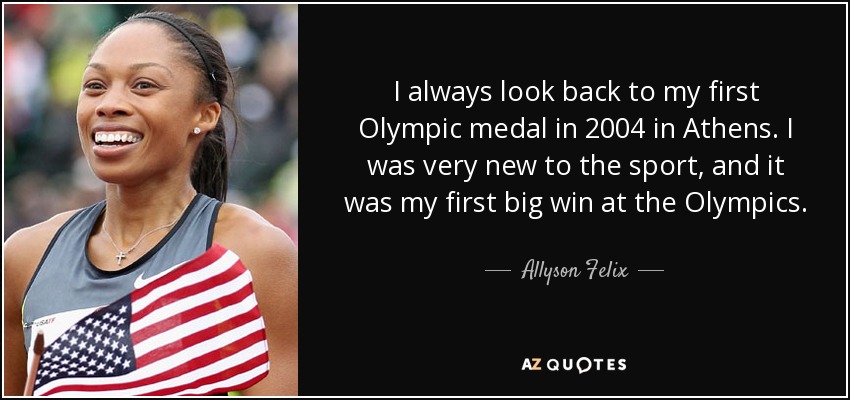 Siempre recuerdo mi primera medalla olímpica en Atenas 2004. Era muy nueva en este deporte y fue mi primera gran victoria en unos Juegos Olímpicos. - Allyson Felix